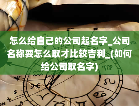 怎么给自己的公司起名字_公司名称要怎么取才比较吉利_(如何给公司取名字)