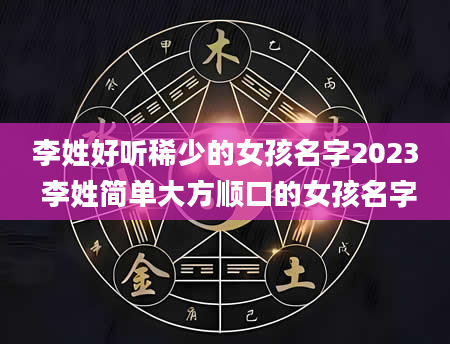 李姓好听稀少的女孩名字2023 李姓简单大方顺口的女孩名字