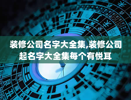 装修公司名字大全集,装修公司起名字大全集每个有悦耳