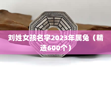 刘姓女孩名字2023年属兔（精选600个）