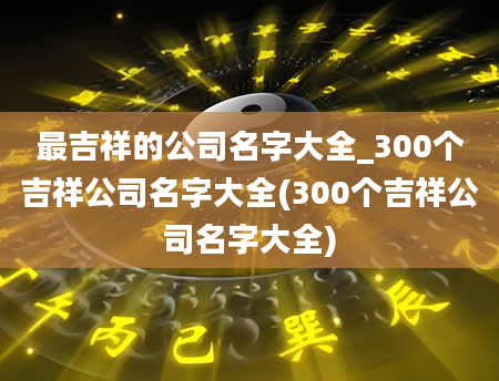 最吉祥的公司名字大全_300个吉祥公司名字大全(300个吉祥公司名字大全)