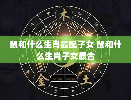 鼠和什么生肖最配子女 鼠和什么生肖子女最合