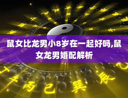 鼠女比龙男小8岁在一起好吗,鼠女龙男婚配解析
