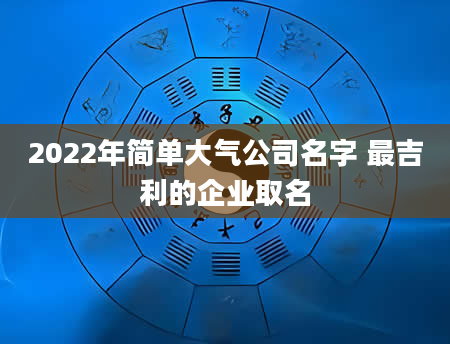 2022年简单大气公司名字 最吉利的企业取名