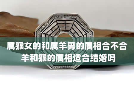 属猴女的和属羊男的属相合不合 羊和猴的属相适合结婚吗