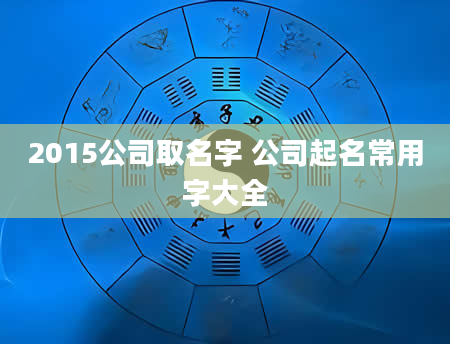 2015公司取名字 公司起名常用字大全