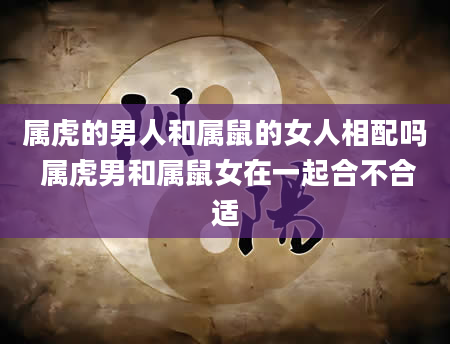 属虎的男人和属鼠的女人相配吗 属虎男和属鼠女在一起合不合适