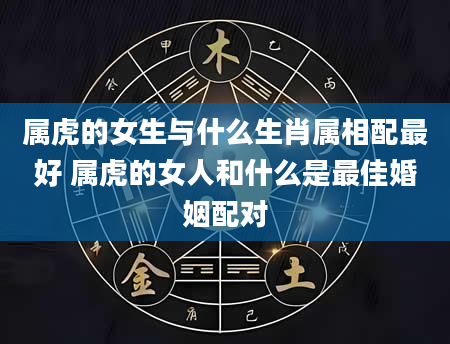 属虎的女生与什么生肖属相配最好 属虎的女人和什么是最佳婚姻配对
