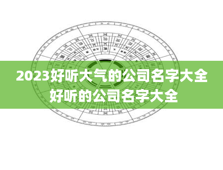 2023好听大气的公司名字大全 好听的公司名字大全