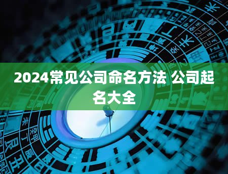 2024常见公司命名方法 公司起名大全