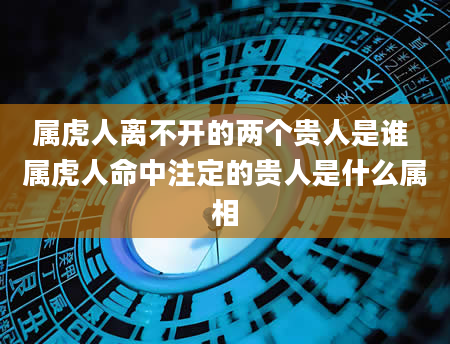 属虎人离不开的两个贵人是谁 属虎人命中注定的贵人是什么属相