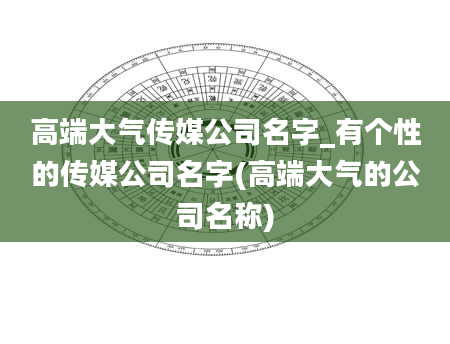 高端大气传媒公司名字_有个性的传媒公司名字(高端大气的公司名称)