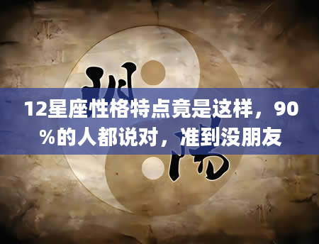 12星座性格特点竟是这样，90%的人都说对，准到没朋友