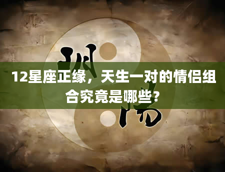 12星座正缘，天生一对的情侣组合究竟是哪些？