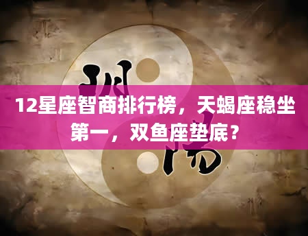 12星座智商排行榜，天蝎座稳坐第一，双鱼座垫底？