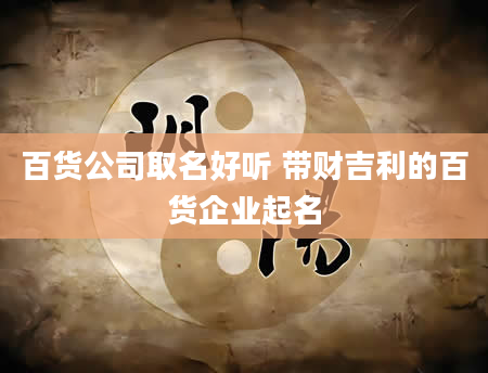 百货公司取名好听 带财吉利的百货企业起名