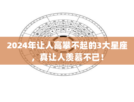 2024年让人高攀不起的3大星座，真让人羡慕不已！