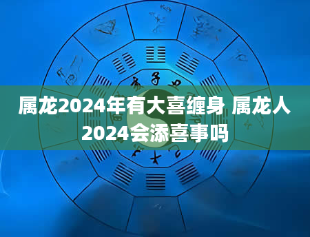 属龙2024年有大喜缠身 属龙人2024会添喜事吗