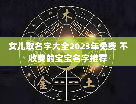 女儿取名字大全2023年免费 不收费的宝宝名字推荐