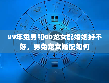 99年兔男和00龙女配婚姻好不好，男兔龙女婚配如何