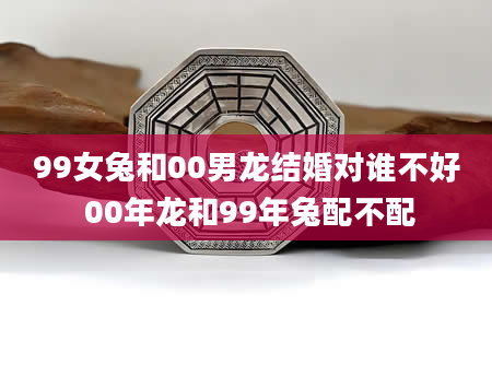 99女兔和00男龙结婚对谁不好 00年龙和99年兔配不配