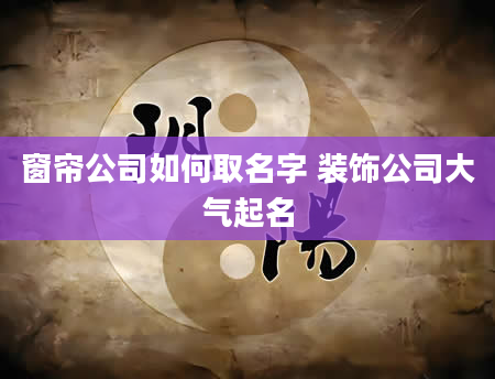 窗帘公司如何取名字 装饰公司大气起名