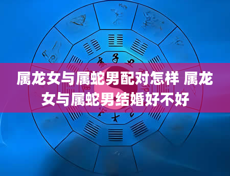属龙女与属蛇男配对怎样 属龙女与属蛇男结婚好不好
