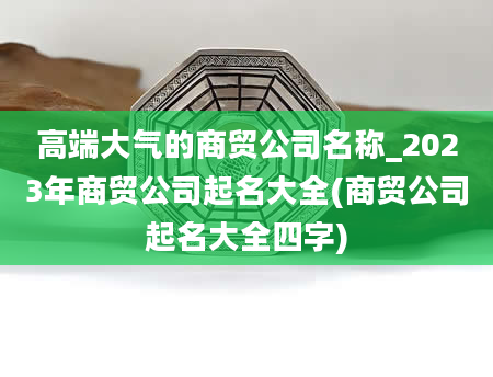 高端大气的商贸公司名称_2023年商贸公司起名大全(商贸公司起名大全四字)