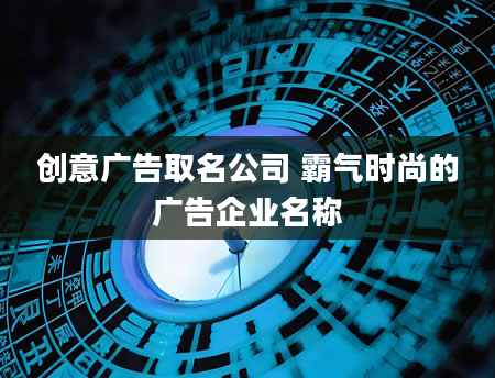 创意广告取名公司 霸气时尚的广告企业名称