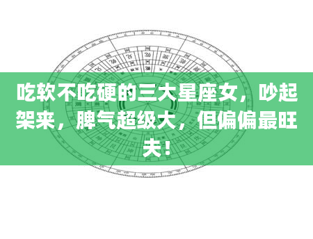 吃软不吃硬的三大星座女，吵起架来，脾气超级大，但偏偏最旺夫！