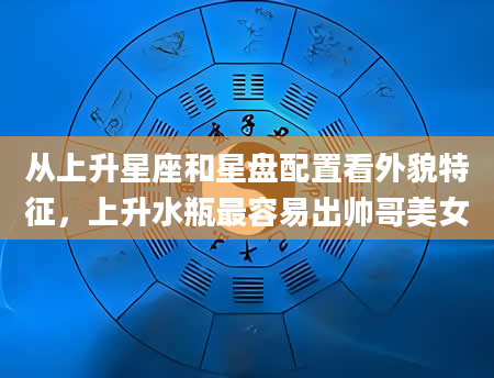从上升星座和星盘配置看外貌特征，上升水瓶最容易出帅哥美女