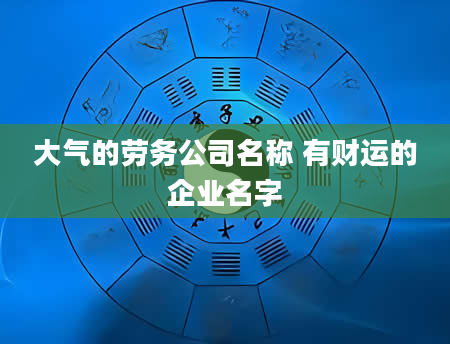 大气的劳务公司名称 有财运的企业名字