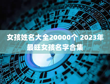 女孩姓名大全20000个 2023年最旺女孩名字合集