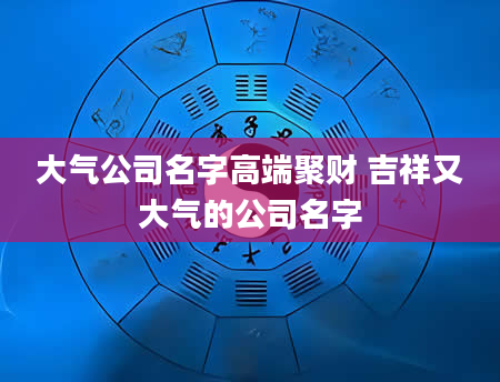 大气公司名字高端聚财 吉祥又大气的公司名字