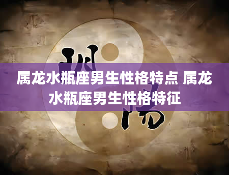 属龙水瓶座男生性格特点 属龙水瓶座男生性格特征