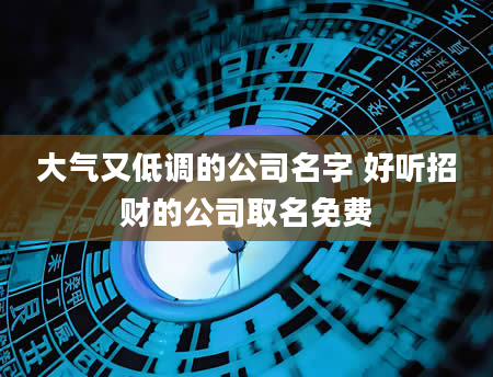 大气又低调的公司名字 好听招财的公司取名免费