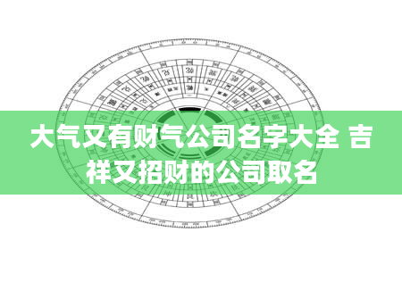 大气又有财气公司名字大全 吉祥又招财的公司取名