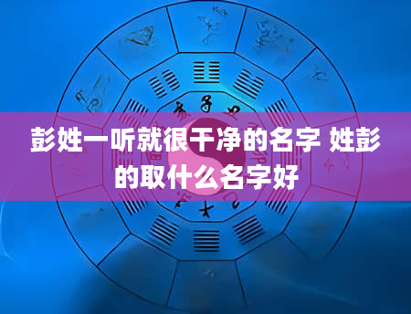 彭姓一听就很干净的名字 姓彭的取什么名字好