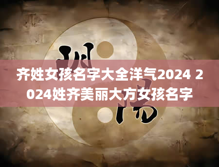 齐姓女孩名字大全洋气2024 2024姓齐美丽大方女孩名字