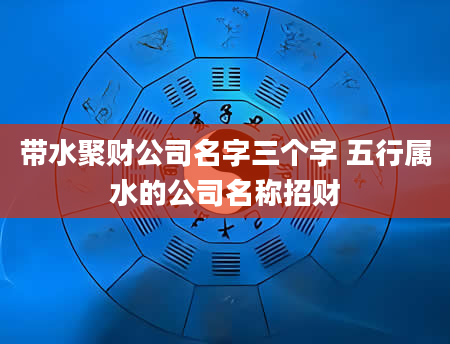 带水聚财公司名字三个字 五行属水的公司名称招财