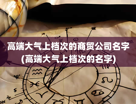 高端大气上档次的商贸公司名字(高端大气上档次的名字)