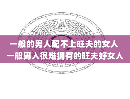 一般的男人配不上旺夫的女人 一般男人很难拥有的旺夫好女人