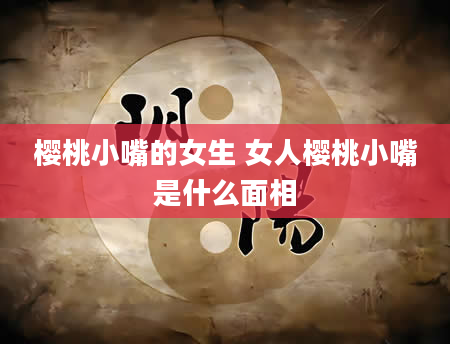 樱桃小嘴的女生 女人樱桃小嘴是什么面相