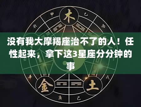 没有我大摩羯座治不了的人！任性起来，拿下这3星座分分钟的事