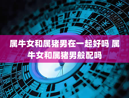 属牛女和属猪男在一起好吗 属牛女和属猪男般配吗