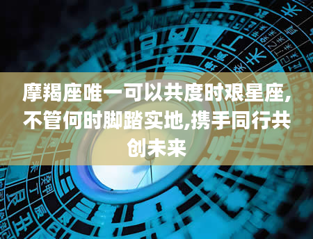 摩羯座唯一可以共度时艰星座,不管何时脚踏实地,携手同行共创未来