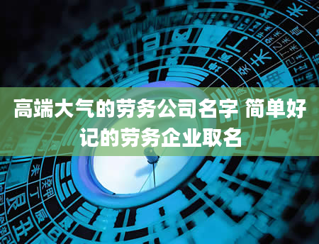 高端大气的劳务公司名字 简单好记的劳务企业取名