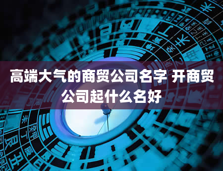 高端大气的商贸公司名字 开商贸公司起什么名好