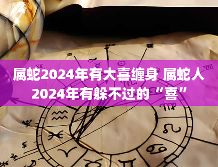属蛇2024年有大喜缠身 属蛇人2024年有躲不过的“喜”