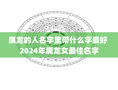 属龙的人名字里带什么字最好 2024年属龙女最佳名字